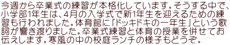 今週から卒業式の練習が本格化しています。そうする中で、 小学部１年生は、４月の入学式で新１年生を迎えるための練 習も行われました。体育館に「ドッキドキの一年生」という歌 詞が響き渡りました。卒業式練習と体育の授業を併せてお 伝えします。寒風の中の校庭ランチの様子もどうぞ。