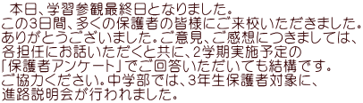  本日、学習参観最終日となりました。 この３日間、多くの保護者の皆様にご来校いただきました。 ありがとうございました。ご意見、ご感想につきましては、 各担任にお話いただくと共に、２学期実施予定の 「保護者アンケート」でご回答いただいても結構です。 ご協力ください。中学部では、３年生保護者対象に、 進路説明会が行われました。