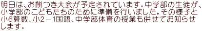 明日は、お餅つき大会が予定されています。中学部の生徒が、 小学部のこどもたちのために準備を行いました。その様子と 小６算数、小２－１国語、中学部体育の授業も併せてお知らせ します。