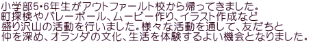 小学部5・6年生がアウトファールト校から帰ってきました。 町探検やバレーボール、ムービー作り、イラスト作成など 盛り沢山の活動を行いました。様々な活動を通して、友だちと 仲を深め、オランダの文化、生活を体験するよい機会となりました。