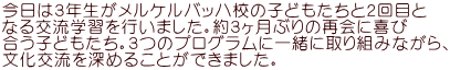 今日は３年生がメルケルバッハ校の子どもたちと２回目と なる交流学習を行いました。約３ヶ月ぶりの再会に喜び 合う子どもたち。３つのプログラムに一緒に取り組みながら、 文化交流を深めることができました。