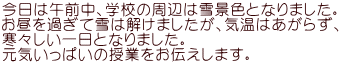 今日は午前中、学校の周辺は雪景色となりました。 お昼を過ぎて雪は解けましたが、気温はあがらず、 寒々しい一日となりました。 元気いっぱいの授業をお伝えします。