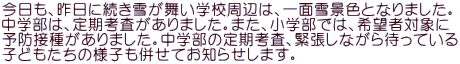 今日も、昨日に続き雪が舞い学校周辺は、一面雪景色となりました。 中学部は、定期考査がありました。また、小学部では、希望者対象に 予防接種がありました。中学部の定期考査、緊張しながら待っている 子どもたちの様子も併せてお知らせします。