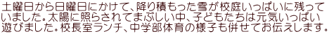 土曜日から日曜日にかけて、降り積もった雪が校庭いっぱいに残って いました。太陽に照らされてまぶしい中、子どもたちは元気いっぱい 遊びました。校長室ランチ、中学部体育の様子も併せてお伝えします。