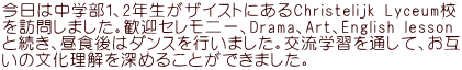 今日は中学部1、2年生がザイストにあるChristelijk Lyceum校 を訪問しました。歓迎セレモニー、Drama、Art、English lesson と続き、昼食後はダンスを行いました。交流学習を通して、お互 いの文化理解を深めることができました。