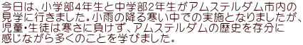 今日は、小学部４年生と中学部２年生がアムステルダム市内の 見学に行きました。小雨の降る寒い中での実施となりましたが、 児童・生徒は寒さに負けず、アムステルダムの歴史を存分に 感じながら多くのことを学びました。