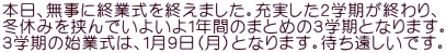 本日、無事に終業式を終えました。充実した２学期が終わり、 冬休みを挟んでいよいよ１年間のまとめの３学期となります。 ３学期の始業式は、１月９日（月）となります。待ち遠しいです。