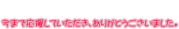   今まで応援していただき、ありがとうございました。