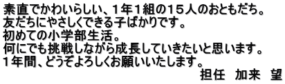 素直でかわいらしい、１年１組の１５人のおともだち。 友だちにやさしくできる子ばかりです。 初めての小学部生活。
 何にでも挑戦しながら成長していきたいと思います。 １年間、どうぞよろしくお願いいたします。 
　　　　　　　　　　　　　　　　　　　　　　担任　加来　望