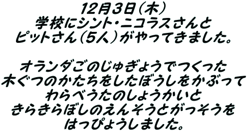 １２月３日(木） 学校にシント・ニコラスさんと ピットさん（５人）がやってきました。  オランダごのじゅぎょうでつくった 木ぐつのかたちをしたぼうしをかぶって わらべうたのしょうかいと きらきらぼしのえんそうとがっそうを はっぴょうしました。