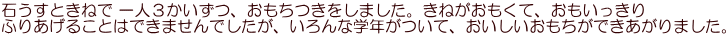 石うすときねで 一人３かいずつ、おもちつきをしました。きねがおもくて、おもいっきり ふりあげることはできませんでしたが、いろんな学年がついて、おいしいおもちができあがりました。