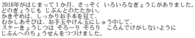 2016年がはじまって１か月、さっそく いろいろなぎょうじがありました。 どのぎょうじも じぶんとのたたかい。 かきぞめは、しっかりお手本を見て、 むかしあそびは、お手玉やけん玉にしゅう中して、 スケーきょうしつは そろーり そろり　ころんでけがしないように  じぶんへのちょうせんをつづけました。