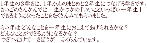 １年生の３学きは、１年かんのまとめと２年生につなげる学きです。 さいごのさんかんでは　生かつかの「いいこといっぱい一年生」 できるようになったことをたくさんみてもらいました。  らい年は どんなことを一年生におしえてあげられるかな？　 どんなことができるようになるかな？ つぎへむけて　きぼうが　ふくらんでいます。