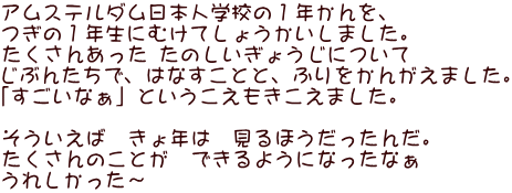 アムステルダム日本人学校の１年かんを、 つぎの１年生にむけてしょうかいしました。 たくさんあった たのしいぎょうじについて じぶんたちで、はなすことと、ふりをかんがえました。 「すごいなぁ」というこえもきこえました。  そういえば　きょ年は　見るほうだったんだ。 たくさんのことが　できるようになったなぁ うれしかった～