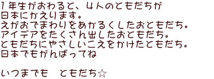 １年生がおわると、４人のともだちが　 日本にかえります。 えがおでまわりをあかるくしたおともだち。　　 アイデアをたくさん出したおともだち。 ともだちにやさしいこえをかけたともだち。 日本でもがんばってね  いつまでも　ともだち☆