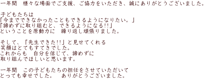 一年間　様々な場面でご支援、ご協力をいただき、誠にありがとうございました。  子どもたちは　 「今までできなかったこともできるようになりたい。」 「諦めずに取り組むと、できるようになる!!」　 ということを原動力に　繰り返し頑張りました。  そして、「先生できた!!」と見せてくれる 笑顔はとてもすてきでした。 これからも　自分を信じて、諦めずに 取り組んでほしいと思います。  一年間　この子どもたちの担任をさせていただいて とっても幸せでした。　ありがとうございました。