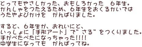 とってもやさしかった、おもしろかった　６年生。 かんしゃをつたえるため、６年生をおくるかいでは うたやよびかけを　がんばりました。  すると、６年生が、おれいにと、 いっしょに「手形アート」で”さる”をつくりました。 手がべたべたになっちゃった!!!!　 中学生になっても　がんばってね。