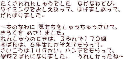 たくさんれんしゅうをした　ながなわとび。 タイミングをおしえあって、はげましあって、 がんばりました。  一本のなわに 気もちをしゅうちゅうさせて、 きろくを めざしました。 れんしゅうのときは、３ふんで１７０回 本ばんは、６年生にかぞえてもらって、 さいこうは１４９かい。ハンデをもらって、 学校２ばんになりました。　うれしかったね～