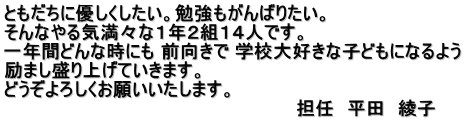 ともだちに優しくしたい。勉強もがんばりたい。 そんなやる気満々な１年２組１４人です。 一年間どんな時にも 前向きで 学校大好きな子どもになるよう 励まし盛り上げていきます。 どうぞよろしくお願いいたします。 　　　　　　　　　　　                          担任　平田　綾子