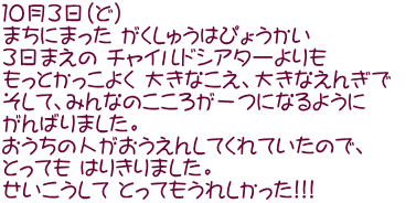 １０月３日（ど） まちにまった がくしゅうはぴょうかい ３日まえの チャイルドシアターよりも　 もっとかっこよく 大きなこえ、大きなえんぎで　 そして、みんなのこころが一つになるように がんばりました。 おうちの人がおうえんしてくれていたので、 とっても はりきりました。 せいこうして とってもうれしかった!!!