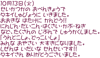 １０月１３日（火） せいかつかの おべんきょうで タキイしゅびょうに いきました。 おおきな はたけに かんどう!! にんじん・だいこん・はくさい・かぶ・ねぎ など、たくさんの じぶんで しゅうかくしました。 「うんとこしょ、どっこいしょ」 みんな おやさい 大すきになりました。 しぜんは いだいな せんせいです!! タキイさん ありがとうございました。