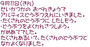 ９月１１日（きん） せいかつかの おべんきょうで  アルティスどうぶつえんにいきました。 ・たくさんのどうぶつに したしもう。 ・どうぶつをよくかんさつしよう。　　 がめあてでした。 たくさんあるいて、たくさんのどうぶつと  なかよくなりました。