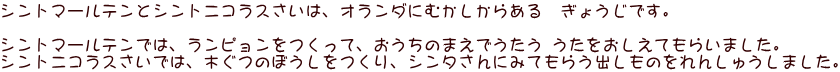 シントマールテンとシントニコラスさいは、オランダにむかしからある　ぎょうじです。  シントマールテンでは、ランピョンをつくって、おうちのまえでうたう うたをおしえてもらいました。 シントニコラスさいでは、木ぐつのぼうしをつくり、シンタさんにみてもらう出しものをれんしゅうしました。