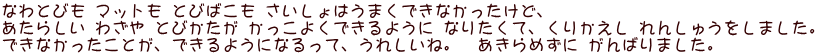 なわとびも マットも とびばこも さいしょはうまくできなかったけど、 あたらしい わざや とびかたが かっこよくできるように なりたくて、くりかえし れんしゅうをしました。 できなかったことが、できるようになるって、うれしいね。　あきらめずに がんばりました。