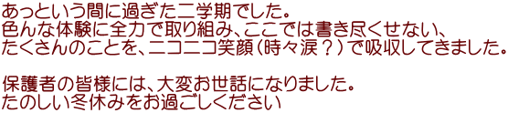 あっという間に過ぎた二学期でした。 色んな体験に全力で取り組み、ここでは書き尽くせない、 たくさんのことを、ニコニコ笑顔（時々涙？）で吸収してきました。  保護者の皆様には、大変お世話になりました。 たのしい冬休みをお過ごしください