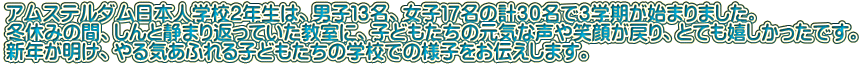 アムステルダム日本人学校２年生は、男子１３名、女子１７名の計３０名で３学期が始まりました。 冬休みの間、しんと静まり返っていた教室に、子どもたちの元気な声や笑顔が戻り、とても嬉しかったです。 新年が明け、やる気あふれる子どもたちの学校での様子をお伝えします。