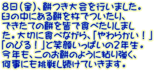 ８日（金）、餅つき大会を行いました。 臼の中にある餅を杵でついたり、 できたての餅を皆で食べたりしまし た。大切に食べながら、「やわらかい！」 「のびる！」と笑顔いっぱいの２年生。 今年も、このお餅のように粘り強く、 何事にも挑戦し続けていきます。