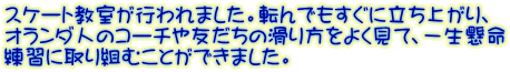 スケート教室が行われました。転んでもすぐに立ち上がり、 オランダ人のコーチや友だちの滑り方をよく見て、一生懸命 練習に取り組むことができました。