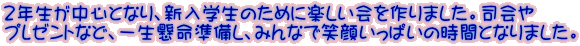 ２年生が中心となり、新入学生のために楽しい会を作りました。司会や プレゼントなど、一生懸命準備し、みんなで笑顔いっぱいの時間となりました。