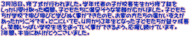 ３月１８日、修了式が行われました。学年代表の子が校長先生から修了証を しっかり受け取った瞬間、子どもたちに満足そうな笑顔が広がりました。子どもた ちが学校で伸び伸びと学びぬく事ができたのも、お家の方たちの温かい支えが あったからこそです。どこにいても、4月から３年生となった子どもたちが益々成長 し、笑顔いっぱい学校生活を送っていく事ができるよう、応援し続けています。 １年間、本当にありがとうございました。