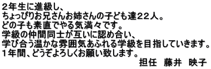 ２年生に進級し、 ちょっぴりお兄さんお姉さんの子ども達２２人。 どの子も素直でやる気満々です。 学級の仲間同士が互いに認め合い、 学び合う温かな雰囲気あふれる学級を目指していきます。 １年間、どうぞよろしくお願い致します。 　　　　　　　　　　　　　　　　　　　　　　担任　藤井　映子