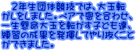 　２年生団体競技では、大玉転 がしをしました。ペアで息を合わせ、 一生懸命大玉を転がす子ども達、 練習の成果を発揮してやり抜くこと ができました。