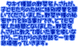 　タキイ種苗の野菜名人さんが、 子どもたちのために特別授業を開 いてくださいました。野菜や種の秘 密や力を知る事ができ、とても充 実した時間となりました。野菜名 人さんに教えて頂いた事を使いな がら、これからのお世話を一生懸 命頑張っていきます。