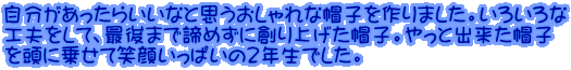 自分があったらいいなと思うおしゃれな帽子を作りました。いろいろな 工夫をして、最後まで諦めずに創り上げた帽子。やっと出来た帽子 を頭に乗せて笑顔いっぱいの２年生でした。