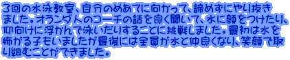 ３回の水泳教室、自分のめあてに向かって、諦めずにやり抜き ました。オランダ人のコーチの話を良く聞いて、水に顔をつけたり、 仰向けに浮かんで泳いだりすることに挑戦しました。最初は水を 怖がる子もいましたが最後には全員が水と仲良くなり、笑顔で取 り組むことができました。