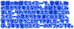 国語の物語文スイミーで、登場人物 の気もちを考えながら、お話を楽しみ ました。それぞれが考えた場面ごとの スイミーの気もちを友達と伝え合い、 皆で学び合うことができました。今で は、２年生皆がスイミーの大ファンです。