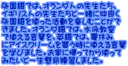 外国語では、オランダ人の先生たち、 イギリス人の先生たちと一緒に仲良く 外国語を使った活動を楽しむことがで きました。オランダ語では、水泳教室 で使える言葉を、英語では、夏休み にアイスクリームを買う時に使える言葉 を学びました。お家に帰ってから使って みたいと一生懸命練習しました。