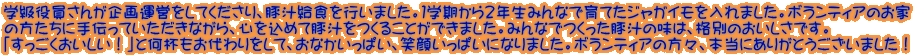 学級役員さんが企画運営をしてくださり、豚汁給食を行いました。１学期から２年生みんなで育てたジャガイモを入れました。ボランティアのお家 の方たちに手伝っていただきながら、心を込めて豚汁をつくることができました。みんなでつくった豚汁の味は、格別のおいしさです。 「すっごくおいしい！」と何杯もお代わりをして、おなかいっぱい、笑顔いっぱいになりました。ボランティアの方々、本当にありがとうございました！