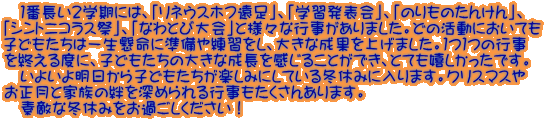 　１番長い２学期には、「リネウスホフ遠足」、「学習発表会」、「のりものたんけん」、 「シントニコラス祭」、「なわとび大会」と様々な行事がありました。どの活動においても 子どもたちは一生懸命に準備や練習をし、大きな成果を上げました。１つ１つの行事 を終える度に、子どもたちの大きな成長を感じることができ、とても嬉しかったです。 　いよいよ明日から子どもたちが楽しみにしている冬休みに入ります。クリスマスや お正月と家族の絆を深められる行事もたくさんあります。 　素敵な冬休みをお過ごしください！