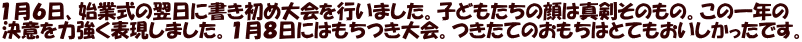 １月６日、始業式の翌日に書き初め大会を行いました。子どもたちの顔は真剣そのもの。この一年の 決意を力強く表現しました。１月８日にはもちつき大会。つきたてのおもちはとてもおいしかったです。