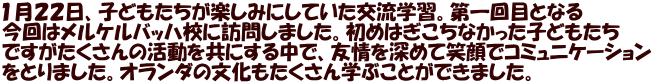 １月２２日、子どもたちが楽しみにしていた交流学習。第一回目となる 今回はメルケルバッハ校に訪問しました。初めはぎこちなかった子どもたち ですがたくさんの活動を共にする中で、友情を深めて笑顔でコミュニケーション をとりました。オランダの文化もたくさん学ぶことができました。