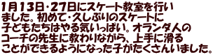 １月１３日・２７日にスケート教室を行い ました。初めて・久しぶりのスケートに 子どもたちはやる気いっぱい。オランダ人の コーチの先生に教わりながら、上手に滑る ことができるようになった子がたくさんいました。