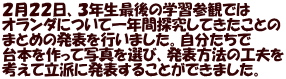 ２月２２日、３年生最後の学習参観では オランダについて一年間探究してきたことの まとめの発表を行いました。自分たちで 台本を作って写真を選び、発表方法の工夫を 考えて立派に発表することができました。