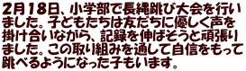 ２月１８日、小学部で長縄跳び大会を行い ました。子どもたちは友だちに優しく声を 掛け合いながら、記録を伸ばそうと頑張り ました。この取り組みを通して自信をもって 跳べるようになった子もいます。