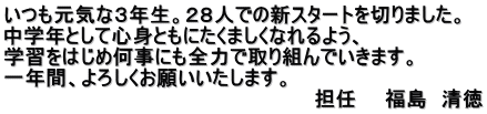 いつも元気な３年生。２８人での新スタートを切りました。 中学年として心身ともにたくましくなれるよう、 学習をはじめ何事にも全力で取り組んでいきます。 一年間、よろしくお願いいたします。 　　　　　　　　　　　　　　　　　　　　　　担任　　福島　清徳