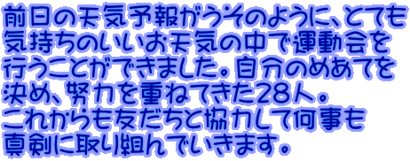 前日の天気予報がうそのように、とても 気持ちのいいお天気の中で運動会を 行うことができました。自分のめあてを 決め、努力を重ねてきた28人。 これからも友だちと協力して何事も 真剣に取り組んでいきます。